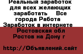 Реальный заработок для всех желающих заработать. - Все города Работа » Заработок в интернете   . Ростовская обл.,Ростов-на-Дону г.